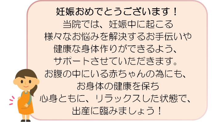 妊娠おめでとうございます! 当院では、妊娠中に起こる様々なお悩みを解決するお手伝いや 健康な身体作りができるよう、サポートさせていただきます。 お腹の中にいる赤ちゃんの為にも、お身体の健康を保ち 心身ともに、リラックスした状態で、出産に臨みましょう!